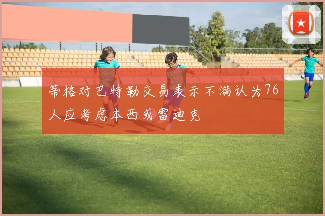 蒂格对巴特勒交易表示不满认为76人应考虑本西或雷迪克