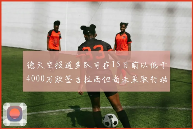 德天空报道多队可在15日前以低于4000万欧签吉拉西但尚未采取行动