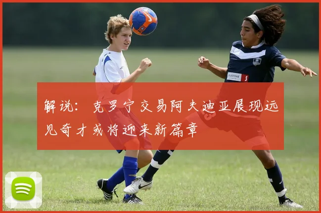 解说：克罗宁交易阿夫迪亚展现远见奇才或将迎来新篇章