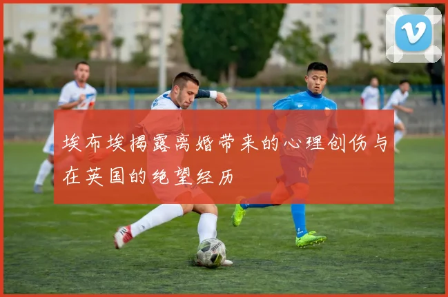 埃布埃揭露离婚带来的心理创伤与在英国的绝望经历
