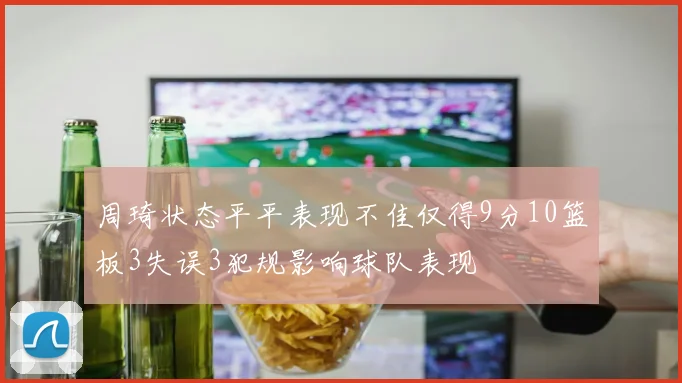 周琦状态平平表现不佳仅得9分10篮板3失误3犯规影响球队表现