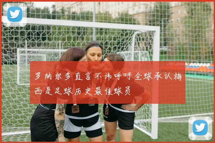 罗纳尔多直言不讳呼吁全球承认梅西是足球历史最佳球员