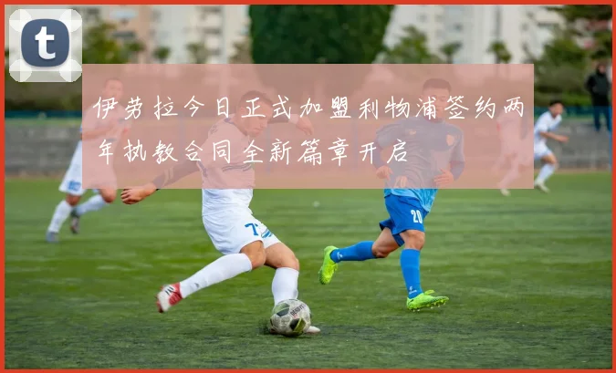 伊劳拉今日正式加盟利物浦签约两年执教合同全新篇章开启