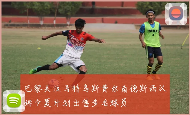 巴黎关注马特乌斯费尔南德斯西汉姆今夏计划出售多名球员