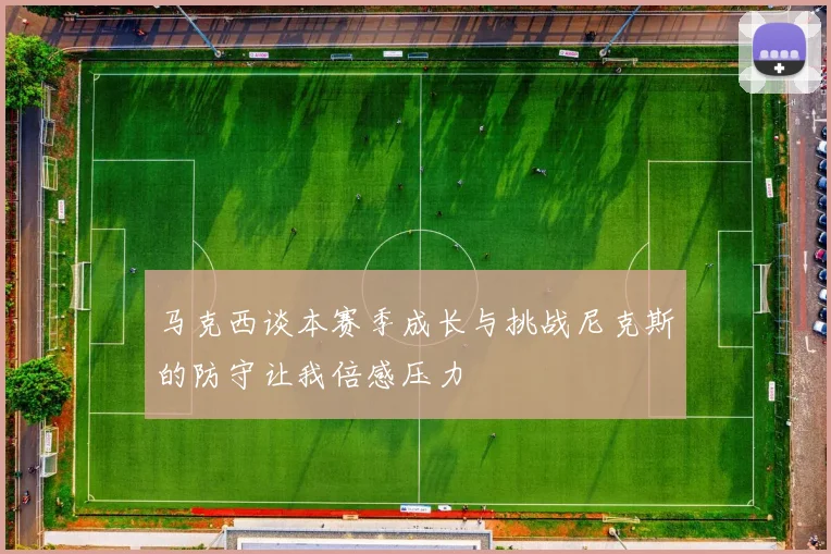 马克西谈本赛季成长与挑战尼克斯的防守让我倍感压力